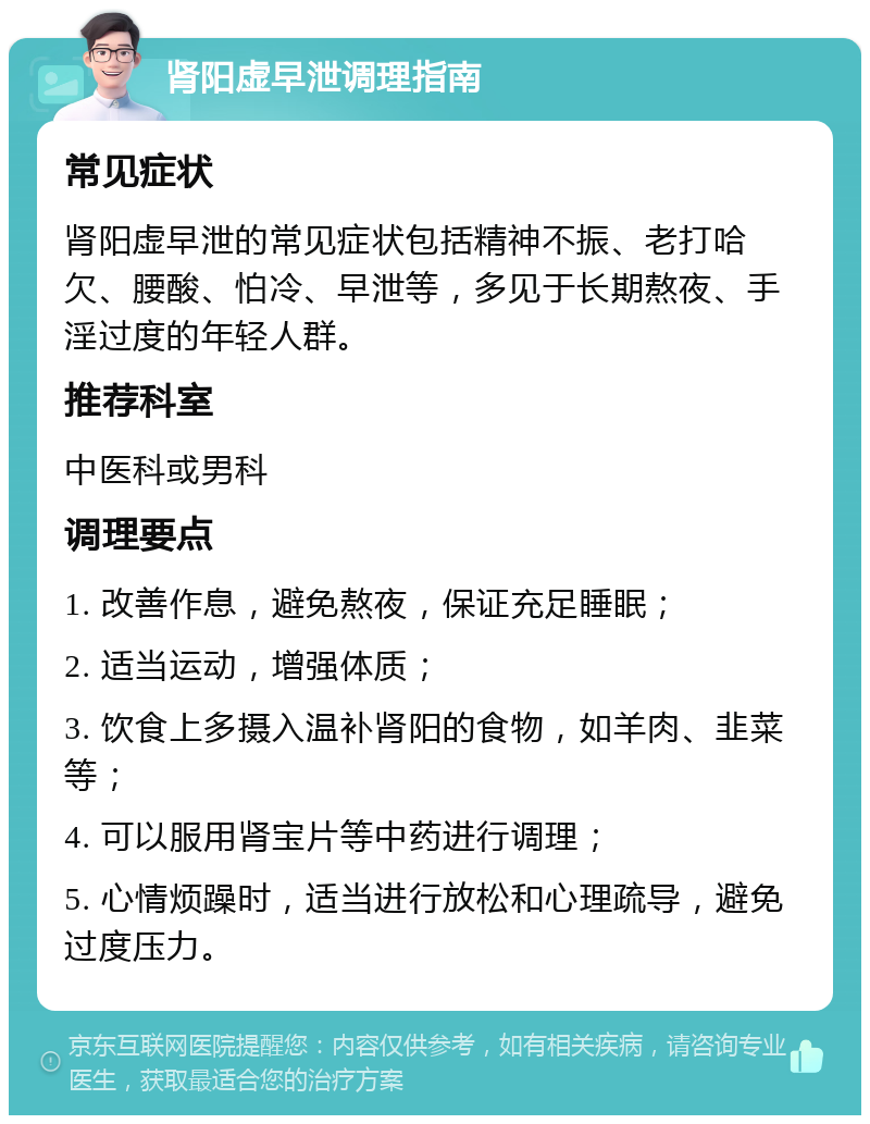 肾阳虚早泄调理指南 常见症状 肾阳虚早泄的常见症状包括精神不振、老打哈欠、腰酸、怕冷、早泄等，多见于长期熬夜、手淫过度的年轻人群。 推荐科室 中医科或男科 调理要点 1. 改善作息，避免熬夜，保证充足睡眠； 2. 适当运动，增强体质； 3. 饮食上多摄入温补肾阳的食物，如羊肉、韭菜等； 4. 可以服用肾宝片等中药进行调理； 5. 心情烦躁时，适当进行放松和心理疏导，避免过度压力。