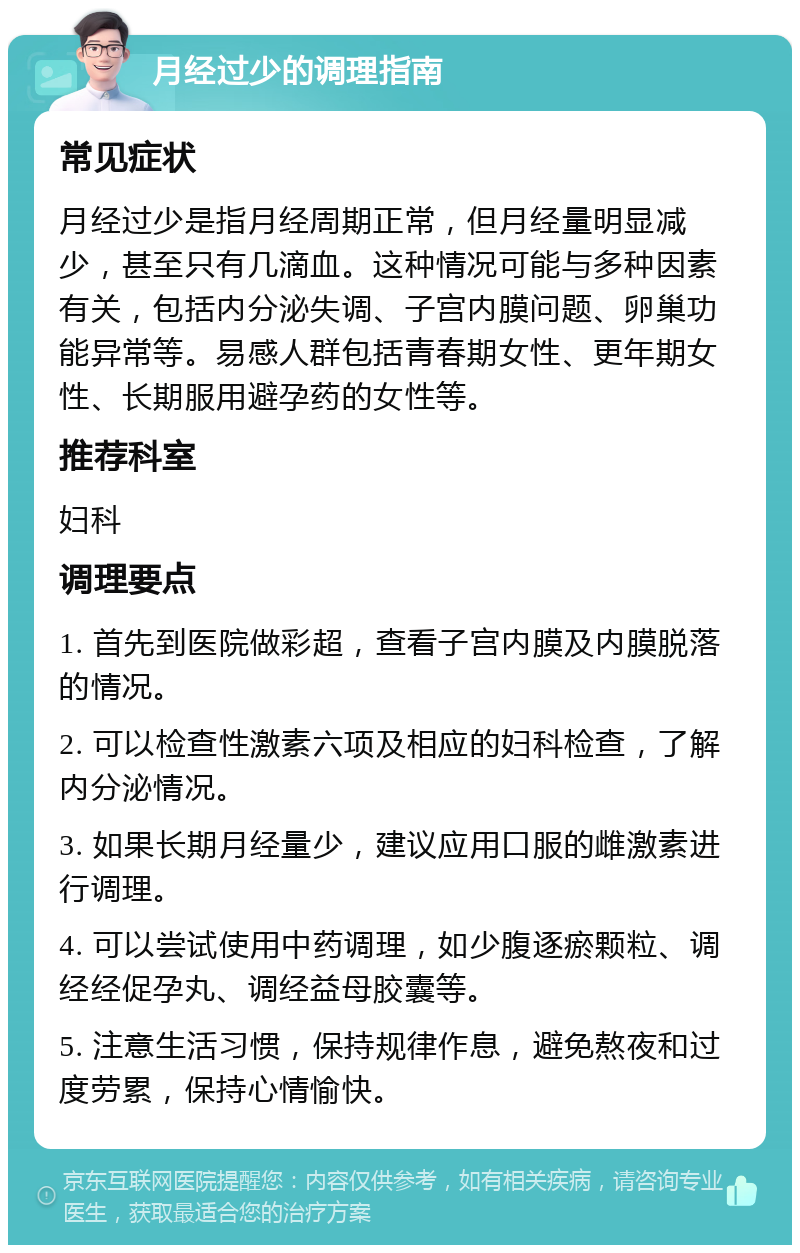 月经过少的调理指南 常见症状 月经过少是指月经周期正常，但月经量明显减少，甚至只有几滴血。这种情况可能与多种因素有关，包括内分泌失调、子宫内膜问题、卵巢功能异常等。易感人群包括青春期女性、更年期女性、长期服用避孕药的女性等。 推荐科室 妇科 调理要点 1. 首先到医院做彩超，查看子宫内膜及内膜脱落的情况。 2. 可以检查性激素六项及相应的妇科检查，了解内分泌情况。 3. 如果长期月经量少，建议应用口服的雌激素进行调理。 4. 可以尝试使用中药调理，如少腹逐瘀颗粒、调经经促孕丸、调经益母胶囊等。 5. 注意生活习惯，保持规律作息，避免熬夜和过度劳累，保持心情愉快。