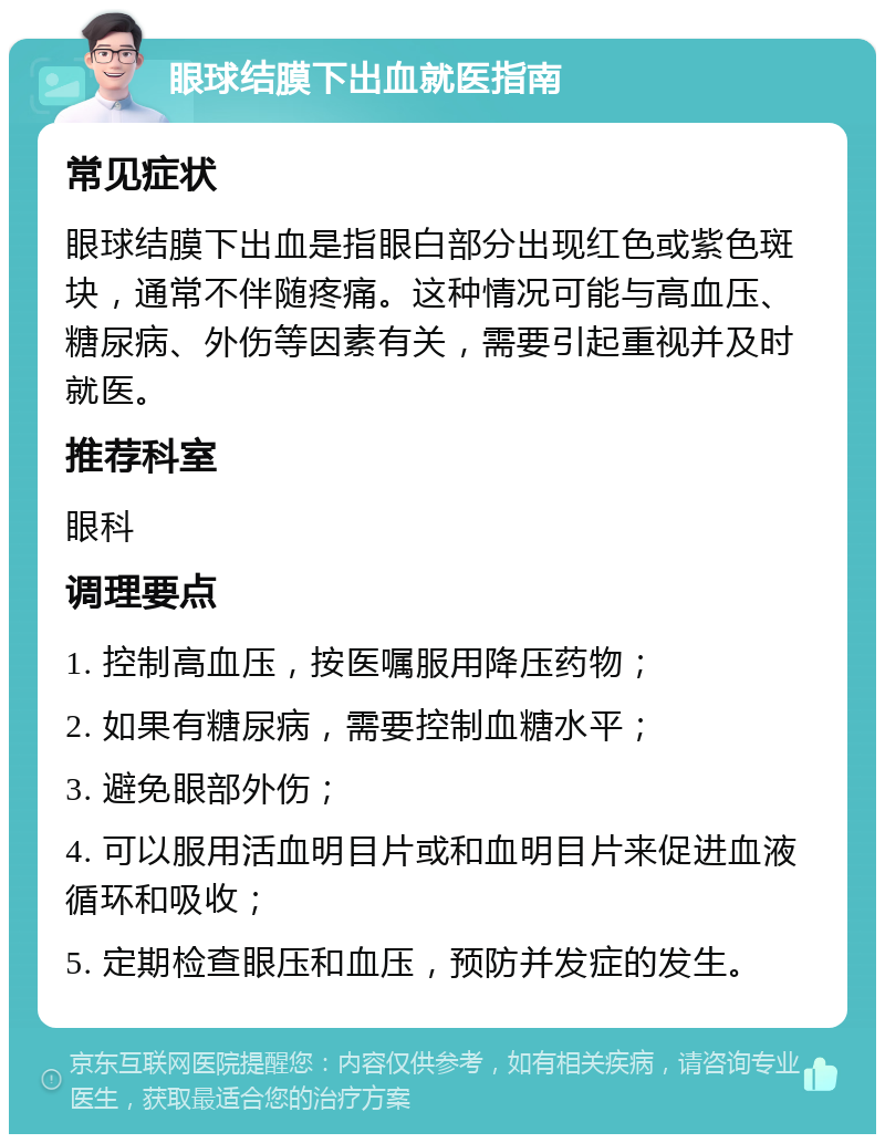 眼球结膜下出血就医指南 常见症状 眼球结膜下出血是指眼白部分出现红色或紫色斑块，通常不伴随疼痛。这种情况可能与高血压、糖尿病、外伤等因素有关，需要引起重视并及时就医。 推荐科室 眼科 调理要点 1. 控制高血压，按医嘱服用降压药物； 2. 如果有糖尿病，需要控制血糖水平； 3. 避免眼部外伤； 4. 可以服用活血明目片或和血明目片来促进血液循环和吸收； 5. 定期检查眼压和血压，预防并发症的发生。