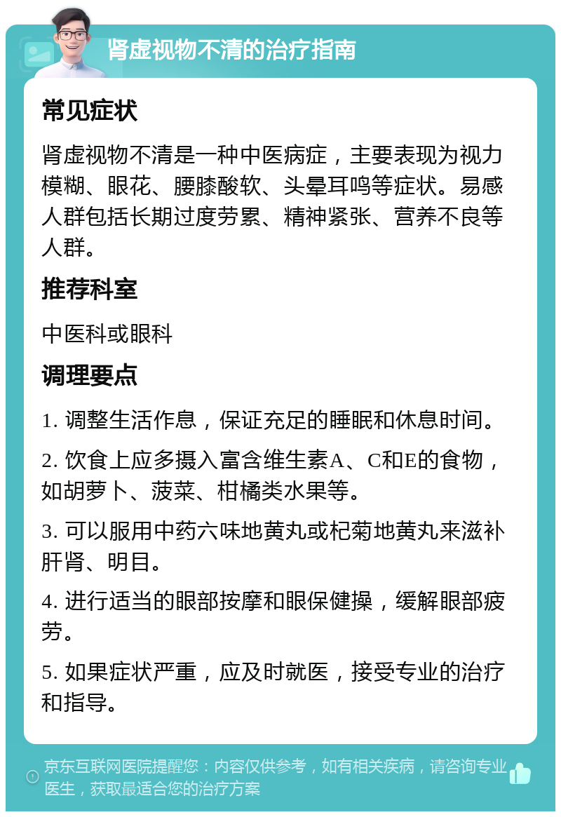 肾虚视物不清的治疗指南 常见症状 肾虚视物不清是一种中医病症，主要表现为视力模糊、眼花、腰膝酸软、头晕耳鸣等症状。易感人群包括长期过度劳累、精神紧张、营养不良等人群。 推荐科室 中医科或眼科 调理要点 1. 调整生活作息，保证充足的睡眠和休息时间。 2. 饮食上应多摄入富含维生素A、C和E的食物，如胡萝卜、菠菜、柑橘类水果等。 3. 可以服用中药六味地黄丸或杞菊地黄丸来滋补肝肾、明目。 4. 进行适当的眼部按摩和眼保健操，缓解眼部疲劳。 5. 如果症状严重，应及时就医，接受专业的治疗和指导。