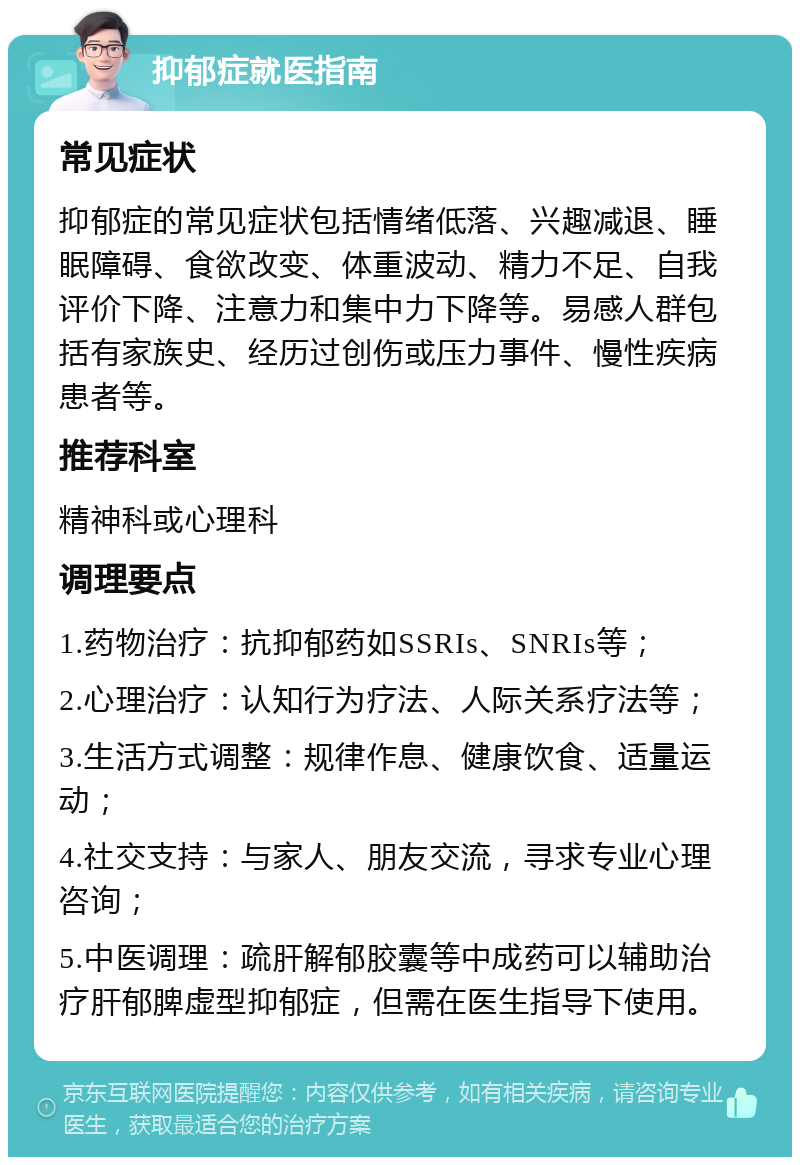 抑郁症就医指南 常见症状 抑郁症的常见症状包括情绪低落、兴趣减退、睡眠障碍、食欲改变、体重波动、精力不足、自我评价下降、注意力和集中力下降等。易感人群包括有家族史、经历过创伤或压力事件、慢性疾病患者等。 推荐科室 精神科或心理科 调理要点 1.药物治疗：抗抑郁药如SSRIs、SNRIs等； 2.心理治疗：认知行为疗法、人际关系疗法等； 3.生活方式调整：规律作息、健康饮食、适量运动； 4.社交支持：与家人、朋友交流，寻求专业心理咨询； 5.中医调理：疏肝解郁胶囊等中成药可以辅助治疗肝郁脾虚型抑郁症，但需在医生指导下使用。