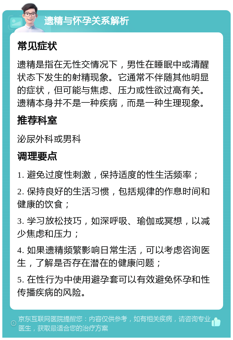 遗精与怀孕关系解析 常见症状 遗精是指在无性交情况下，男性在睡眠中或清醒状态下发生的射精现象。它通常不伴随其他明显的症状，但可能与焦虑、压力或性欲过高有关。遗精本身并不是一种疾病，而是一种生理现象。 推荐科室 泌尿外科或男科 调理要点 1. 避免过度性刺激，保持适度的性生活频率； 2. 保持良好的生活习惯，包括规律的作息时间和健康的饮食； 3. 学习放松技巧，如深呼吸、瑜伽或冥想，以减少焦虑和压力； 4. 如果遗精频繁影响日常生活，可以考虑咨询医生，了解是否存在潜在的健康问题； 5. 在性行为中使用避孕套可以有效避免怀孕和性传播疾病的风险。