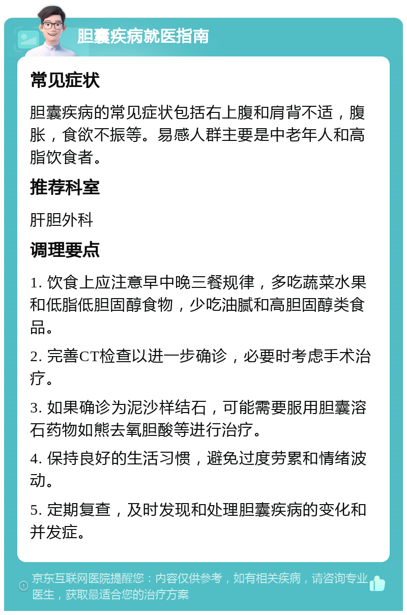 胆囊疾病就医指南 常见症状 胆囊疾病的常见症状包括右上腹和肩背不适，腹胀，食欲不振等。易感人群主要是中老年人和高脂饮食者。 推荐科室 肝胆外科 调理要点 1. 饮食上应注意早中晚三餐规律，多吃蔬菜水果和低脂低胆固醇食物，少吃油腻和高胆固醇类食品。 2. 完善CT检查以进一步确诊，必要时考虑手术治疗。 3. 如果确诊为泥沙样结石，可能需要服用胆囊溶石药物如熊去氧胆酸等进行治疗。 4. 保持良好的生活习惯，避免过度劳累和情绪波动。 5. 定期复查，及时发现和处理胆囊疾病的变化和并发症。