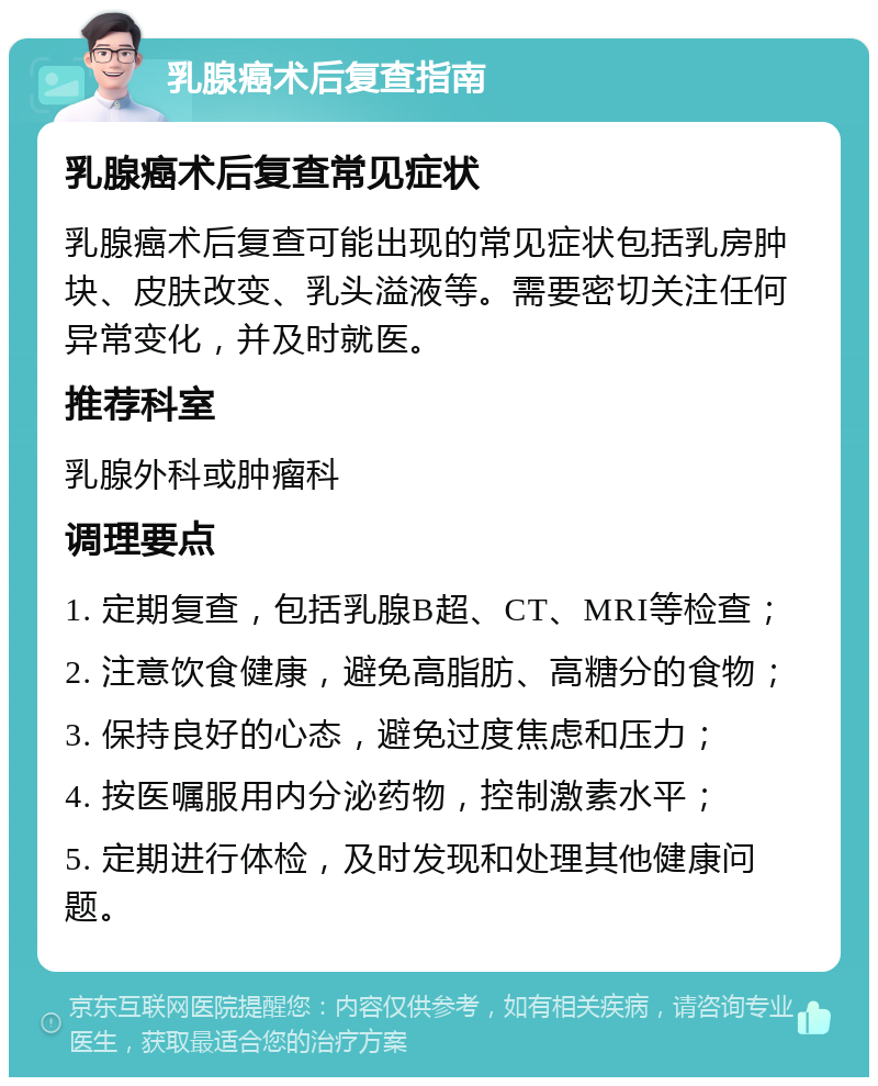 乳腺癌术后复查指南 乳腺癌术后复查常见症状 乳腺癌术后复查可能出现的常见症状包括乳房肿块、皮肤改变、乳头溢液等。需要密切关注任何异常变化，并及时就医。 推荐科室 乳腺外科或肿瘤科 调理要点 1. 定期复查，包括乳腺B超、CT、MRI等检查； 2. 注意饮食健康，避免高脂肪、高糖分的食物； 3. 保持良好的心态，避免过度焦虑和压力； 4. 按医嘱服用内分泌药物，控制激素水平； 5. 定期进行体检，及时发现和处理其他健康问题。