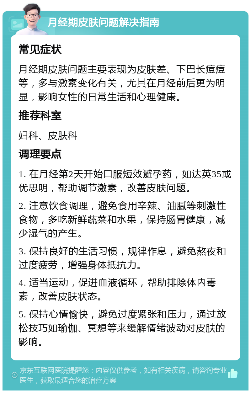 月经期皮肤问题解决指南 常见症状 月经期皮肤问题主要表现为皮肤差、下巴长痘痘等，多与激素变化有关，尤其在月经前后更为明显，影响女性的日常生活和心理健康。 推荐科室 妇科、皮肤科 调理要点 1. 在月经第2天开始口服短效避孕药，如达英35或优思明，帮助调节激素，改善皮肤问题。 2. 注意饮食调理，避免食用辛辣、油腻等刺激性食物，多吃新鲜蔬菜和水果，保持肠胃健康，减少湿气的产生。 3. 保持良好的生活习惯，规律作息，避免熬夜和过度疲劳，增强身体抵抗力。 4. 适当运动，促进血液循环，帮助排除体内毒素，改善皮肤状态。 5. 保持心情愉快，避免过度紧张和压力，通过放松技巧如瑜伽、冥想等来缓解情绪波动对皮肤的影响。