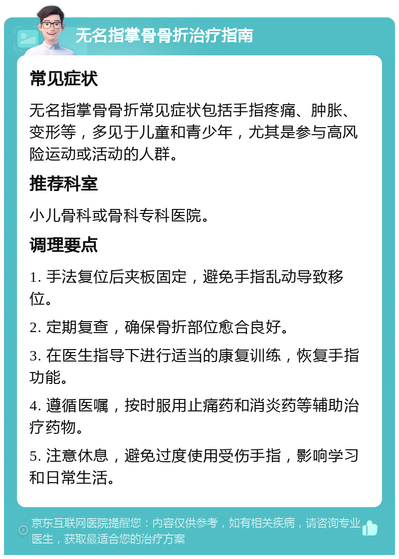 无名指掌骨骨折治疗指南 常见症状 无名指掌骨骨折常见症状包括手指疼痛、肿胀、变形等，多见于儿童和青少年，尤其是参与高风险运动或活动的人群。 推荐科室 小儿骨科或骨科专科医院。 调理要点 1. 手法复位后夹板固定，避免手指乱动导致移位。 2. 定期复查，确保骨折部位愈合良好。 3. 在医生指导下进行适当的康复训练，恢复手指功能。 4. 遵循医嘱，按时服用止痛药和消炎药等辅助治疗药物。 5. 注意休息，避免过度使用受伤手指，影响学习和日常生活。