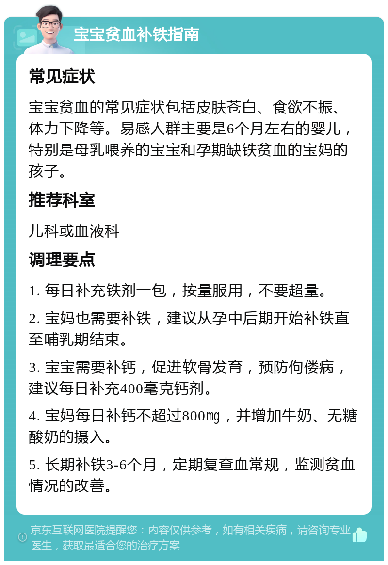 宝宝贫血补铁指南 常见症状 宝宝贫血的常见症状包括皮肤苍白、食欲不振、体力下降等。易感人群主要是6个月左右的婴儿，特别是母乳喂养的宝宝和孕期缺铁贫血的宝妈的孩子。 推荐科室 儿科或血液科 调理要点 1. 每日补充铁剂一包，按量服用，不要超量。 2. 宝妈也需要补铁，建议从孕中后期开始补铁直至哺乳期结束。 3. 宝宝需要补钙，促进软骨发育，预防佝偻病，建议每日补充400毫克钙剂。 4. 宝妈每日补钙不超过800㎎，并增加牛奶、无糖酸奶的摄入。 5. 长期补铁3-6个月，定期复查血常规，监测贫血情况的改善。