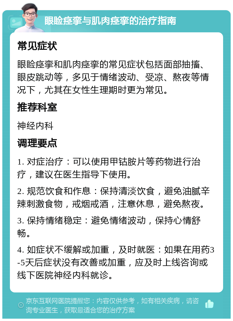 眼睑痉挛与肌肉痉挛的治疗指南 常见症状 眼睑痉挛和肌肉痉挛的常见症状包括面部抽搐、眼皮跳动等，多见于情绪波动、受凉、熬夜等情况下，尤其在女性生理期时更为常见。 推荐科室 神经内科 调理要点 1. 对症治疗：可以使用甲钴胺片等药物进行治疗，建议在医生指导下使用。 2. 规范饮食和作息：保持清淡饮食，避免油腻辛辣刺激食物，戒烟戒酒，注意休息，避免熬夜。 3. 保持情绪稳定：避免情绪波动，保持心情舒畅。 4. 如症状不缓解或加重，及时就医：如果在用药3-5天后症状没有改善或加重，应及时上线咨询或线下医院神经内科就诊。