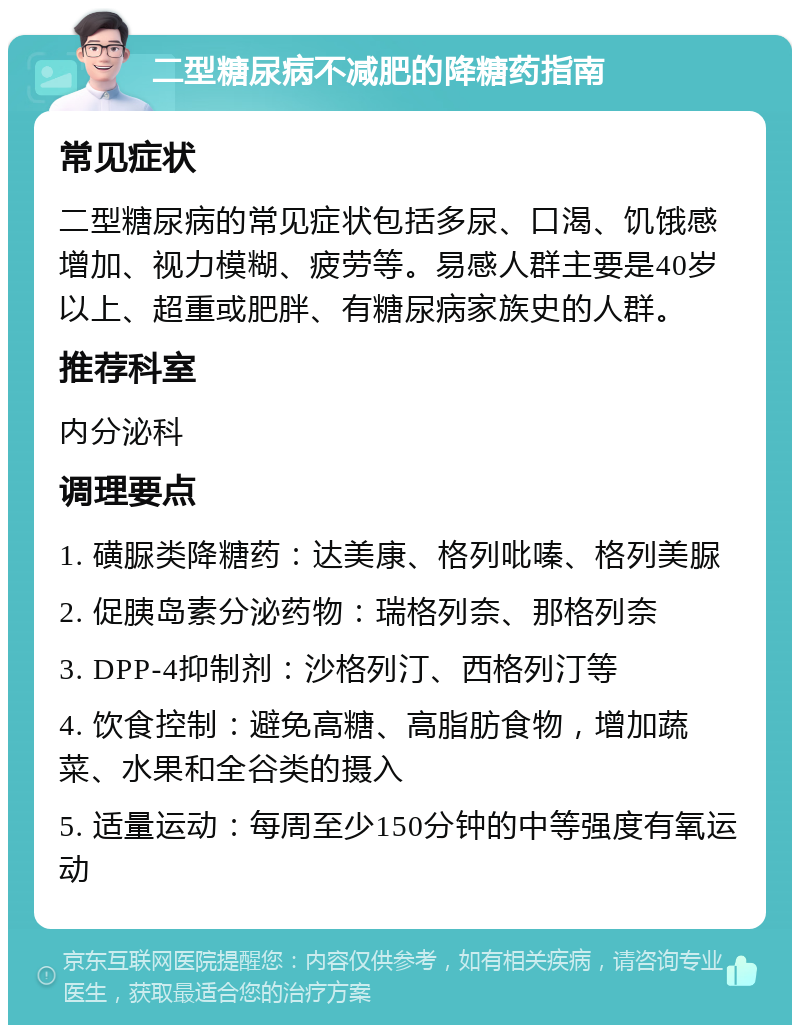 二型糖尿病不减肥的降糖药指南 常见症状 二型糖尿病的常见症状包括多尿、口渴、饥饿感增加、视力模糊、疲劳等。易感人群主要是40岁以上、超重或肥胖、有糖尿病家族史的人群。 推荐科室 内分泌科 调理要点 1. 磺脲类降糖药：达美康、格列吡嗪、格列美脲 2. 促胰岛素分泌药物：瑞格列奈、那格列奈 3. DPP-4抑制剂：沙格列汀、西格列汀等 4. 饮食控制：避免高糖、高脂肪食物，增加蔬菜、水果和全谷类的摄入 5. 适量运动：每周至少150分钟的中等强度有氧运动