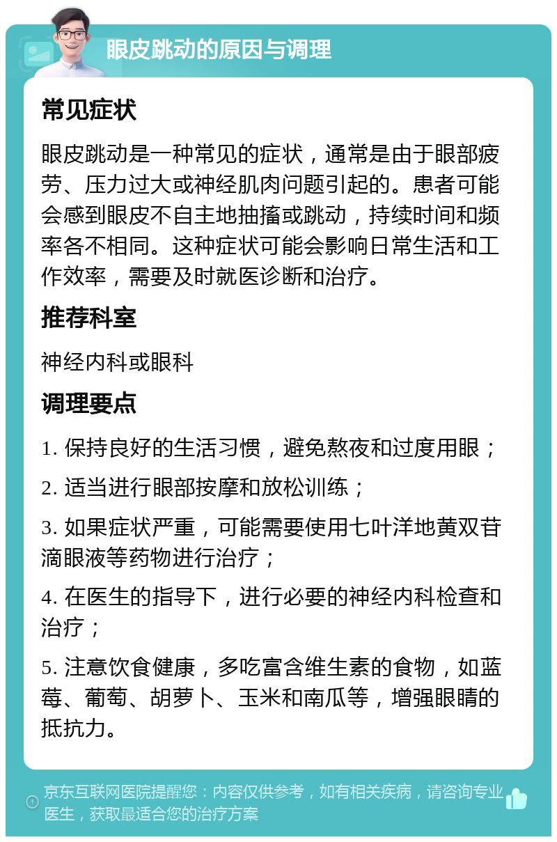 眼皮跳动的原因与调理 常见症状 眼皮跳动是一种常见的症状，通常是由于眼部疲劳、压力过大或神经肌肉问题引起的。患者可能会感到眼皮不自主地抽搐或跳动，持续时间和频率各不相同。这种症状可能会影响日常生活和工作效率，需要及时就医诊断和治疗。 推荐科室 神经内科或眼科 调理要点 1. 保持良好的生活习惯，避免熬夜和过度用眼； 2. 适当进行眼部按摩和放松训练； 3. 如果症状严重，可能需要使用七叶洋地黄双苷滴眼液等药物进行治疗； 4. 在医生的指导下，进行必要的神经内科检查和治疗； 5. 注意饮食健康，多吃富含维生素的食物，如蓝莓、葡萄、胡萝卜、玉米和南瓜等，增强眼睛的抵抗力。