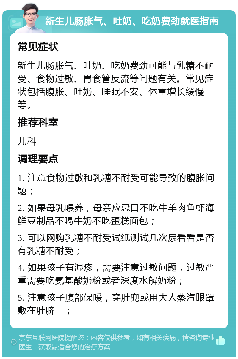 新生儿肠胀气、吐奶、吃奶费劲就医指南 常见症状 新生儿肠胀气、吐奶、吃奶费劲可能与乳糖不耐受、食物过敏、胃食管反流等问题有关。常见症状包括腹胀、吐奶、睡眠不安、体重增长缓慢等。 推荐科室 儿科 调理要点 1. 注意食物过敏和乳糖不耐受可能导致的腹胀问题； 2. 如果母乳喂养，母亲应忌口不吃牛羊肉鱼虾海鲜豆制品不喝牛奶不吃蛋糕面包； 3. 可以网购乳糖不耐受试纸测试几次尿看看是否有乳糖不耐受； 4. 如果孩子有湿疹，需要注意过敏问题，过敏严重需要吃氨基酸奶粉或者深度水解奶粉； 5. 注意孩子腹部保暖，穿肚兜或用大人蒸汽眼罩敷在肚脐上；