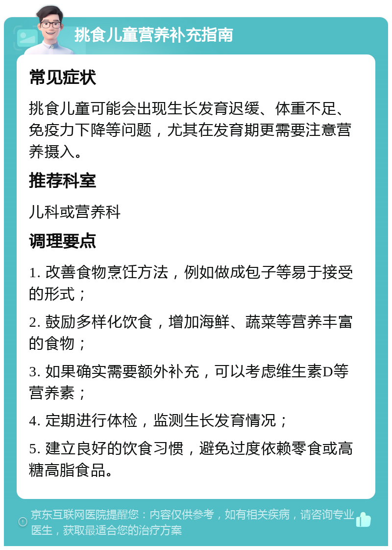 挑食儿童营养补充指南 常见症状 挑食儿童可能会出现生长发育迟缓、体重不足、免疫力下降等问题，尤其在发育期更需要注意营养摄入。 推荐科室 儿科或营养科 调理要点 1. 改善食物烹饪方法，例如做成包子等易于接受的形式； 2. 鼓励多样化饮食，增加海鲜、蔬菜等营养丰富的食物； 3. 如果确实需要额外补充，可以考虑维生素D等营养素； 4. 定期进行体检，监测生长发育情况； 5. 建立良好的饮食习惯，避免过度依赖零食或高糖高脂食品。