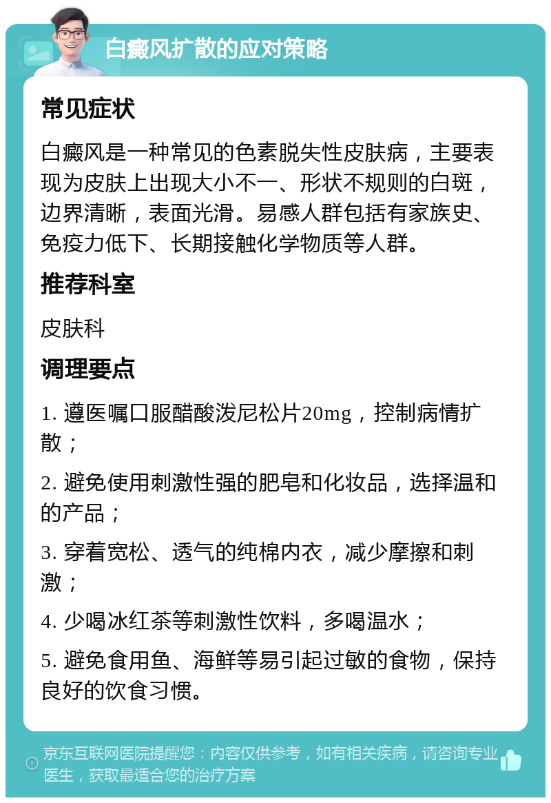 白癜风扩散的应对策略 常见症状 白癜风是一种常见的色素脱失性皮肤病，主要表现为皮肤上出现大小不一、形状不规则的白斑，边界清晰，表面光滑。易感人群包括有家族史、免疫力低下、长期接触化学物质等人群。 推荐科室 皮肤科 调理要点 1. 遵医嘱口服醋酸泼尼松片20mg，控制病情扩散； 2. 避免使用刺激性强的肥皂和化妆品，选择温和的产品； 3. 穿着宽松、透气的纯棉内衣，减少摩擦和刺激； 4. 少喝冰红茶等刺激性饮料，多喝温水； 5. 避免食用鱼、海鲜等易引起过敏的食物，保持良好的饮食习惯。