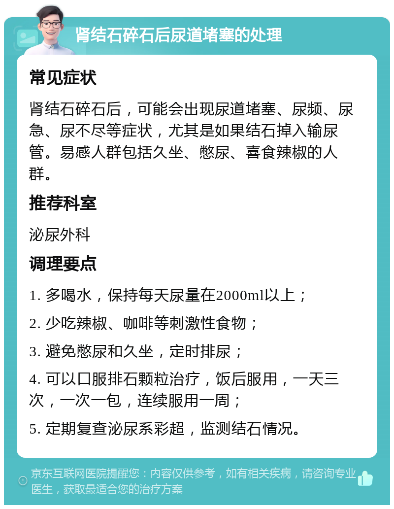 肾结石碎石后尿道堵塞的处理 常见症状 肾结石碎石后，可能会出现尿道堵塞、尿频、尿急、尿不尽等症状，尤其是如果结石掉入输尿管。易感人群包括久坐、憋尿、喜食辣椒的人群。 推荐科室 泌尿外科 调理要点 1. 多喝水，保持每天尿量在2000ml以上； 2. 少吃辣椒、咖啡等刺激性食物； 3. 避免憋尿和久坐，定时排尿； 4. 可以口服排石颗粒治疗，饭后服用，一天三次，一次一包，连续服用一周； 5. 定期复查泌尿系彩超，监测结石情况。