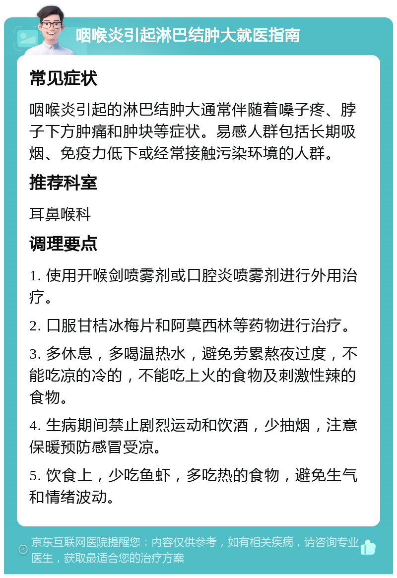 咽喉炎引起淋巴结肿大就医指南 常见症状 咽喉炎引起的淋巴结肿大通常伴随着嗓子疼、脖子下方肿痛和肿块等症状。易感人群包括长期吸烟、免疫力低下或经常接触污染环境的人群。 推荐科室 耳鼻喉科 调理要点 1. 使用开喉剑喷雾剂或口腔炎喷雾剂进行外用治疗。 2. 口服甘桔冰梅片和阿莫西林等药物进行治疗。 3. 多休息，多喝温热水，避免劳累熬夜过度，不能吃凉的冷的，不能吃上火的食物及刺激性辣的食物。 4. 生病期间禁止剧烈运动和饮酒，少抽烟，注意保暖预防感冒受凉。 5. 饮食上，少吃鱼虾，多吃热的食物，避免生气和情绪波动。