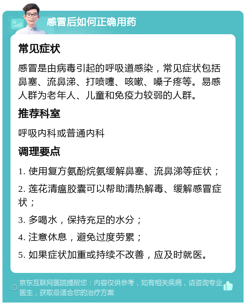 感冒后如何正确用药 常见症状 感冒是由病毒引起的呼吸道感染，常见症状包括鼻塞、流鼻涕、打喷嚏、咳嗽、嗓子疼等。易感人群为老年人、儿童和免疫力较弱的人群。 推荐科室 呼吸内科或普通内科 调理要点 1. 使用复方氨酚烷氨缓解鼻塞、流鼻涕等症状； 2. 莲花清瘟胶囊可以帮助清热解毒、缓解感冒症状； 3. 多喝水，保持充足的水分； 4. 注意休息，避免过度劳累； 5. 如果症状加重或持续不改善，应及时就医。