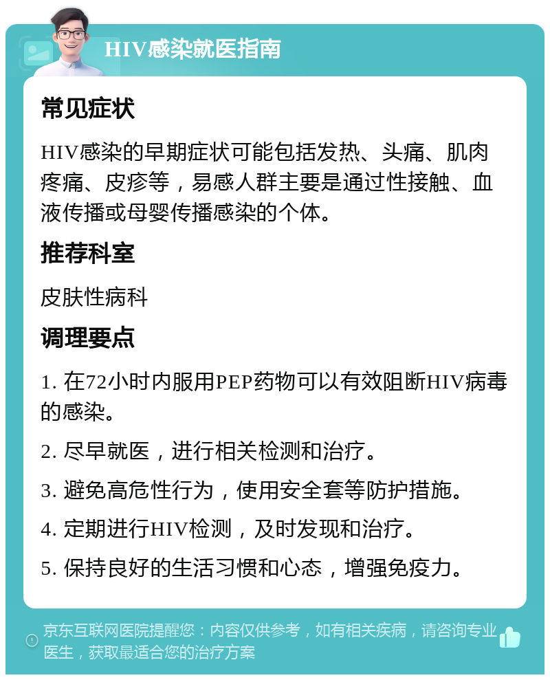 HIV感染就医指南 常见症状 HIV感染的早期症状可能包括发热、头痛、肌肉疼痛、皮疹等，易感人群主要是通过性接触、血液传播或母婴传播感染的个体。 推荐科室 皮肤性病科 调理要点 1. 在72小时内服用PEP药物可以有效阻断HIV病毒的感染。 2. 尽早就医，进行相关检测和治疗。 3. 避免高危性行为，使用安全套等防护措施。 4. 定期进行HIV检测，及时发现和治疗。 5. 保持良好的生活习惯和心态，增强免疫力。