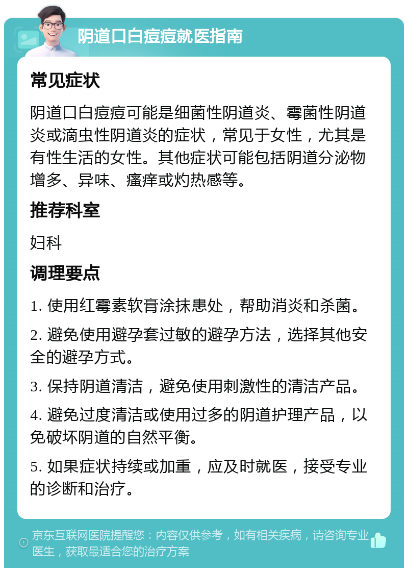 阴道口白痘痘就医指南 常见症状 阴道口白痘痘可能是细菌性阴道炎、霉菌性阴道炎或滴虫性阴道炎的症状，常见于女性，尤其是有性生活的女性。其他症状可能包括阴道分泌物增多、异味、瘙痒或灼热感等。 推荐科室 妇科 调理要点 1. 使用红霉素软膏涂抹患处，帮助消炎和杀菌。 2. 避免使用避孕套过敏的避孕方法，选择其他安全的避孕方式。 3. 保持阴道清洁，避免使用刺激性的清洁产品。 4. 避免过度清洁或使用过多的阴道护理产品，以免破坏阴道的自然平衡。 5. 如果症状持续或加重，应及时就医，接受专业的诊断和治疗。