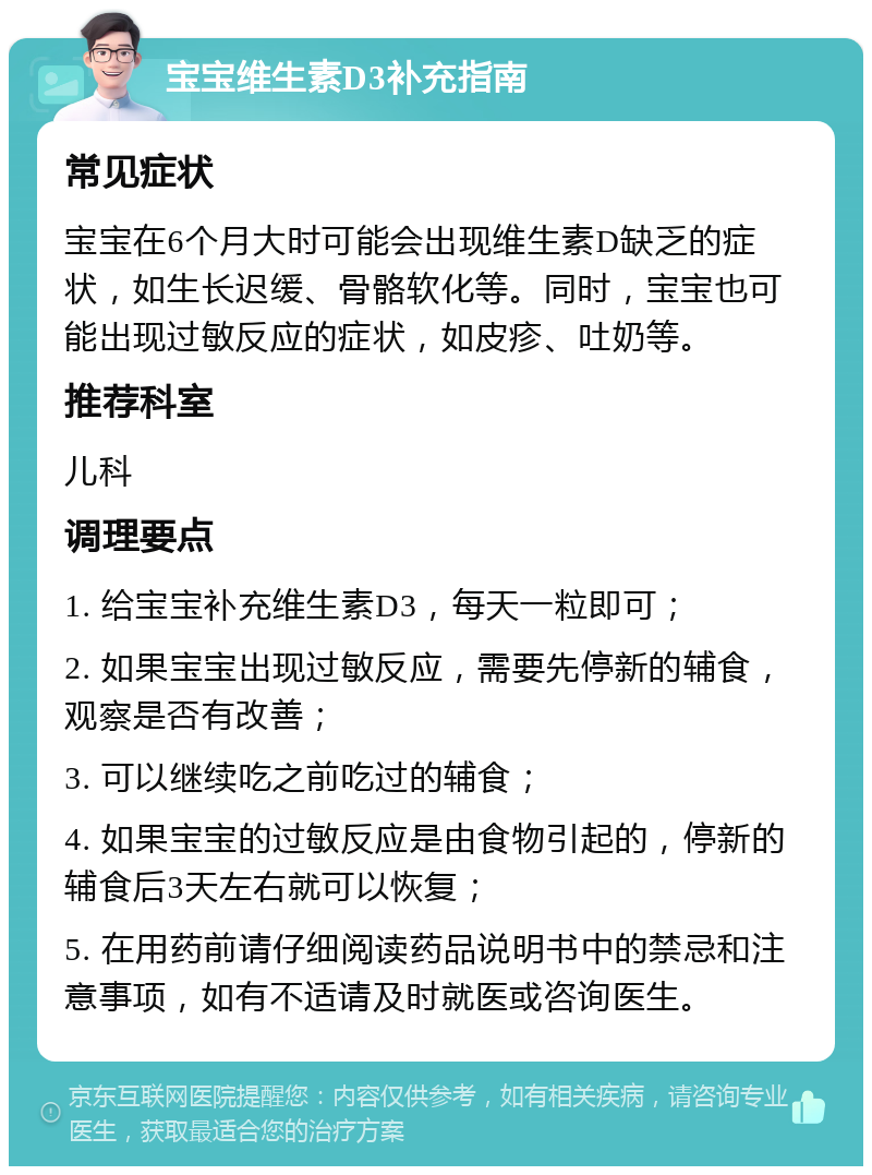 宝宝维生素D3补充指南 常见症状 宝宝在6个月大时可能会出现维生素D缺乏的症状，如生长迟缓、骨骼软化等。同时，宝宝也可能出现过敏反应的症状，如皮疹、吐奶等。 推荐科室 儿科 调理要点 1. 给宝宝补充维生素D3，每天一粒即可； 2. 如果宝宝出现过敏反应，需要先停新的辅食，观察是否有改善； 3. 可以继续吃之前吃过的辅食； 4. 如果宝宝的过敏反应是由食物引起的，停新的辅食后3天左右就可以恢复； 5. 在用药前请仔细阅读药品说明书中的禁忌和注意事项，如有不适请及时就医或咨询医生。