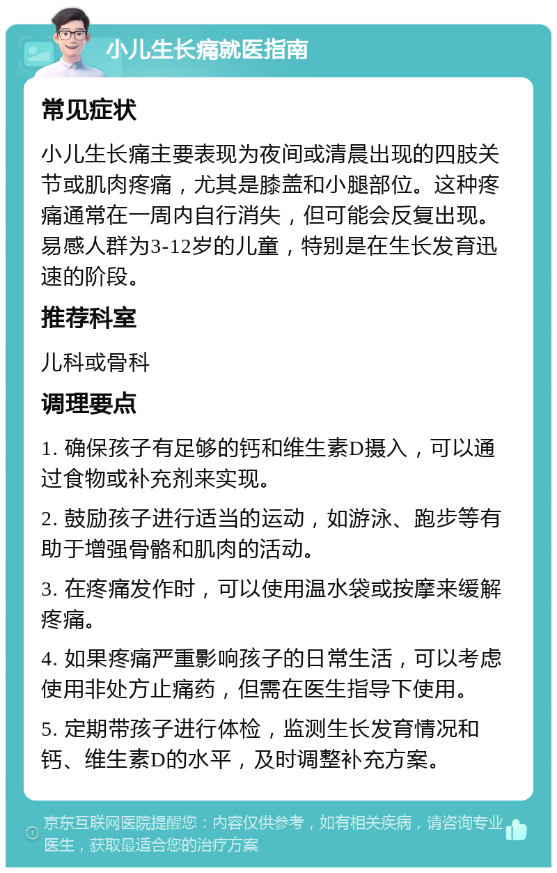 小儿生长痛就医指南 常见症状 小儿生长痛主要表现为夜间或清晨出现的四肢关节或肌肉疼痛，尤其是膝盖和小腿部位。这种疼痛通常在一周内自行消失，但可能会反复出现。易感人群为3-12岁的儿童，特别是在生长发育迅速的阶段。 推荐科室 儿科或骨科 调理要点 1. 确保孩子有足够的钙和维生素D摄入，可以通过食物或补充剂来实现。 2. 鼓励孩子进行适当的运动，如游泳、跑步等有助于增强骨骼和肌肉的活动。 3. 在疼痛发作时，可以使用温水袋或按摩来缓解疼痛。 4. 如果疼痛严重影响孩子的日常生活，可以考虑使用非处方止痛药，但需在医生指导下使用。 5. 定期带孩子进行体检，监测生长发育情况和钙、维生素D的水平，及时调整补充方案。