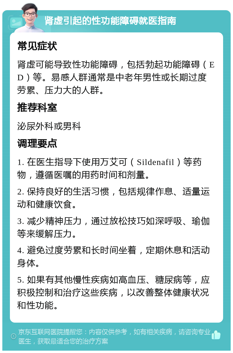 肾虚引起的性功能障碍就医指南 常见症状 肾虚可能导致性功能障碍，包括勃起功能障碍（ED）等。易感人群通常是中老年男性或长期过度劳累、压力大的人群。 推荐科室 泌尿外科或男科 调理要点 1. 在医生指导下使用万艾可（Sildenafil）等药物，遵循医嘱的用药时间和剂量。 2. 保持良好的生活习惯，包括规律作息、适量运动和健康饮食。 3. 减少精神压力，通过放松技巧如深呼吸、瑜伽等来缓解压力。 4. 避免过度劳累和长时间坐着，定期休息和活动身体。 5. 如果有其他慢性疾病如高血压、糖尿病等，应积极控制和治疗这些疾病，以改善整体健康状况和性功能。