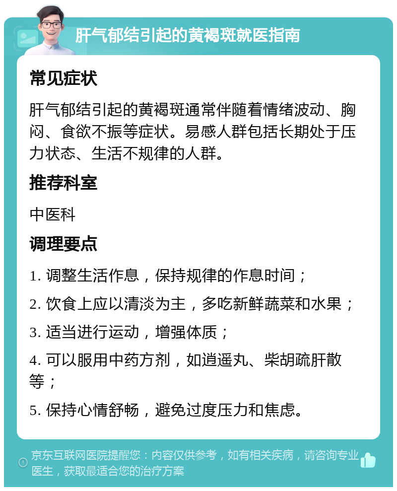 肝气郁结引起的黄褐斑就医指南 常见症状 肝气郁结引起的黄褐斑通常伴随着情绪波动、胸闷、食欲不振等症状。易感人群包括长期处于压力状态、生活不规律的人群。 推荐科室 中医科 调理要点 1. 调整生活作息，保持规律的作息时间； 2. 饮食上应以清淡为主，多吃新鲜蔬菜和水果； 3. 适当进行运动，增强体质； 4. 可以服用中药方剂，如逍遥丸、柴胡疏肝散等； 5. 保持心情舒畅，避免过度压力和焦虑。