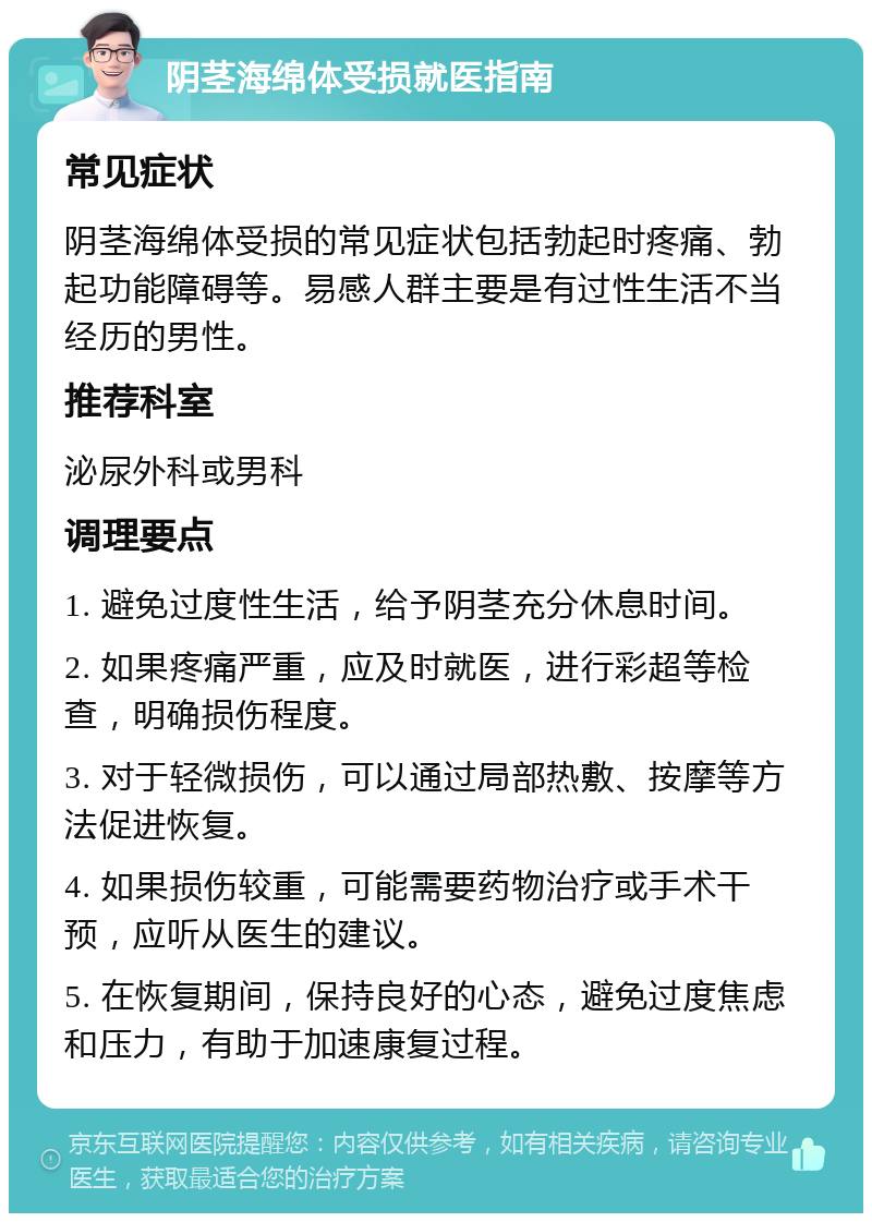 阴茎海绵体受损就医指南 常见症状 阴茎海绵体受损的常见症状包括勃起时疼痛、勃起功能障碍等。易感人群主要是有过性生活不当经历的男性。 推荐科室 泌尿外科或男科 调理要点 1. 避免过度性生活，给予阴茎充分休息时间。 2. 如果疼痛严重，应及时就医，进行彩超等检查，明确损伤程度。 3. 对于轻微损伤，可以通过局部热敷、按摩等方法促进恢复。 4. 如果损伤较重，可能需要药物治疗或手术干预，应听从医生的建议。 5. 在恢复期间，保持良好的心态，避免过度焦虑和压力，有助于加速康复过程。