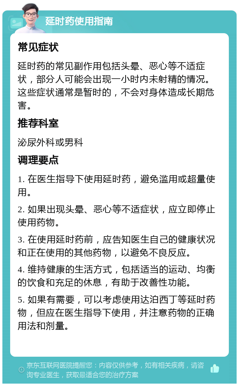 延时药使用指南 常见症状 延时药的常见副作用包括头晕、恶心等不适症状，部分人可能会出现一小时内未射精的情况。这些症状通常是暂时的，不会对身体造成长期危害。 推荐科室 泌尿外科或男科 调理要点 1. 在医生指导下使用延时药，避免滥用或超量使用。 2. 如果出现头晕、恶心等不适症状，应立即停止使用药物。 3. 在使用延时药前，应告知医生自己的健康状况和正在使用的其他药物，以避免不良反应。 4. 维持健康的生活方式，包括适当的运动、均衡的饮食和充足的休息，有助于改善性功能。 5. 如果有需要，可以考虑使用达泊西丁等延时药物，但应在医生指导下使用，并注意药物的正确用法和剂量。