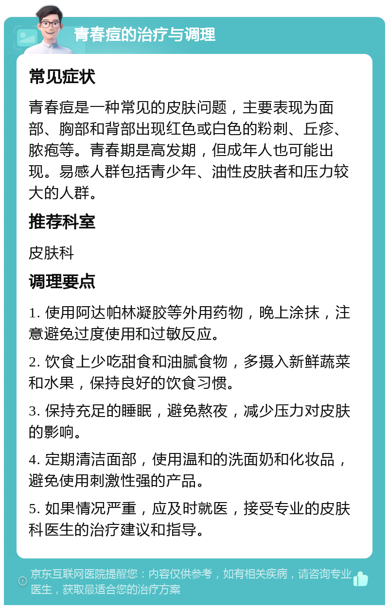 青春痘的治疗与调理 常见症状 青春痘是一种常见的皮肤问题，主要表现为面部、胸部和背部出现红色或白色的粉刺、丘疹、脓疱等。青春期是高发期，但成年人也可能出现。易感人群包括青少年、油性皮肤者和压力较大的人群。 推荐科室 皮肤科 调理要点 1. 使用阿达帕林凝胶等外用药物，晚上涂抹，注意避免过度使用和过敏反应。 2. 饮食上少吃甜食和油腻食物，多摄入新鲜蔬菜和水果，保持良好的饮食习惯。 3. 保持充足的睡眠，避免熬夜，减少压力对皮肤的影响。 4. 定期清洁面部，使用温和的洗面奶和化妆品，避免使用刺激性强的产品。 5. 如果情况严重，应及时就医，接受专业的皮肤科医生的治疗建议和指导。