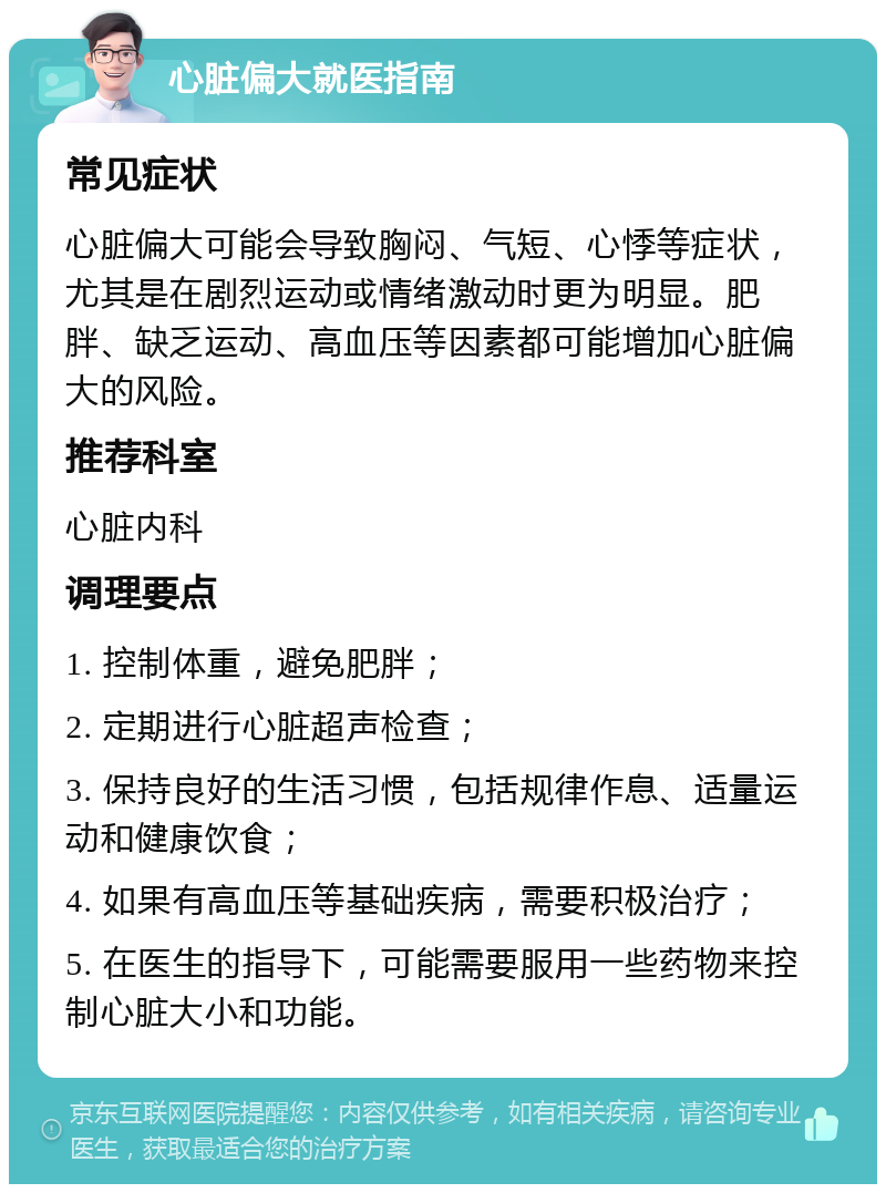 心脏偏大就医指南 常见症状 心脏偏大可能会导致胸闷、气短、心悸等症状，尤其是在剧烈运动或情绪激动时更为明显。肥胖、缺乏运动、高血压等因素都可能增加心脏偏大的风险。 推荐科室 心脏内科 调理要点 1. 控制体重，避免肥胖； 2. 定期进行心脏超声检查； 3. 保持良好的生活习惯，包括规律作息、适量运动和健康饮食； 4. 如果有高血压等基础疾病，需要积极治疗； 5. 在医生的指导下，可能需要服用一些药物来控制心脏大小和功能。