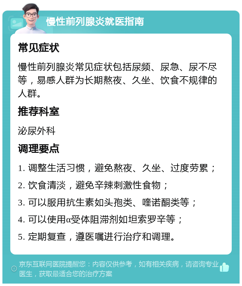 慢性前列腺炎就医指南 常见症状 慢性前列腺炎常见症状包括尿频、尿急、尿不尽等，易感人群为长期熬夜、久坐、饮食不规律的人群。 推荐科室 泌尿外科 调理要点 1. 调整生活习惯，避免熬夜、久坐、过度劳累； 2. 饮食清淡，避免辛辣刺激性食物； 3. 可以服用抗生素如头孢类、喹诺酮类等； 4. 可以使用α受体阻滞剂如坦索罗辛等； 5. 定期复查，遵医嘱进行治疗和调理。