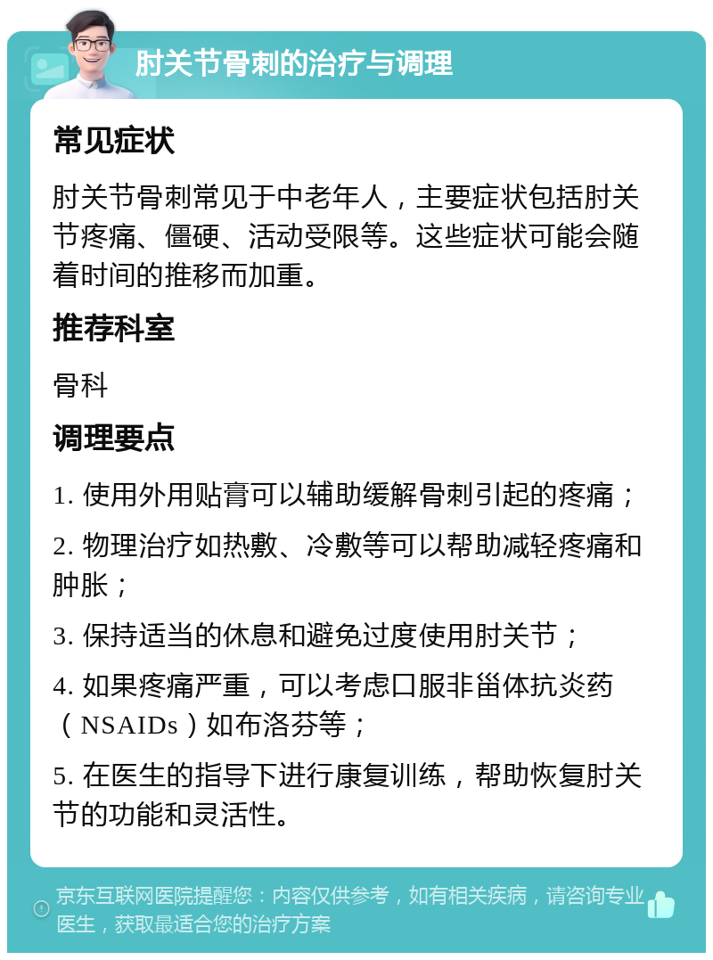 肘关节骨刺的治疗与调理 常见症状 肘关节骨刺常见于中老年人，主要症状包括肘关节疼痛、僵硬、活动受限等。这些症状可能会随着时间的推移而加重。 推荐科室 骨科 调理要点 1. 使用外用贴膏可以辅助缓解骨刺引起的疼痛； 2. 物理治疗如热敷、冷敷等可以帮助减轻疼痛和肿胀； 3. 保持适当的休息和避免过度使用肘关节； 4. 如果疼痛严重，可以考虑口服非甾体抗炎药（NSAIDs）如布洛芬等； 5. 在医生的指导下进行康复训练，帮助恢复肘关节的功能和灵活性。