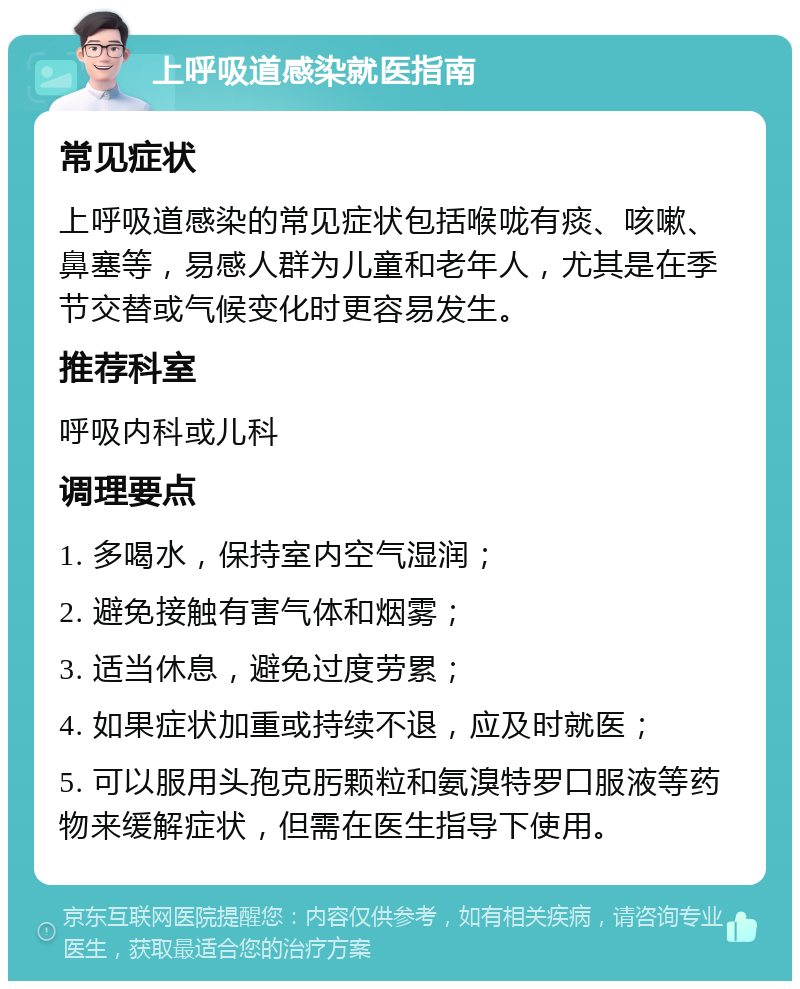 上呼吸道感染就医指南 常见症状 上呼吸道感染的常见症状包括喉咙有痰、咳嗽、鼻塞等，易感人群为儿童和老年人，尤其是在季节交替或气候变化时更容易发生。 推荐科室 呼吸内科或儿科 调理要点 1. 多喝水，保持室内空气湿润； 2. 避免接触有害气体和烟雾； 3. 适当休息，避免过度劳累； 4. 如果症状加重或持续不退，应及时就医； 5. 可以服用头孢克肟颗粒和氨溴特罗口服液等药物来缓解症状，但需在医生指导下使用。