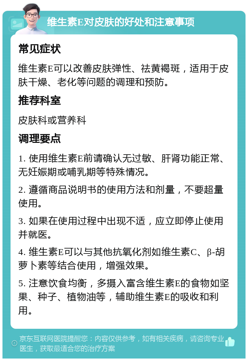 维生素E对皮肤的好处和注意事项 常见症状 维生素E可以改善皮肤弹性、祛黄褐斑，适用于皮肤干燥、老化等问题的调理和预防。 推荐科室 皮肤科或营养科 调理要点 1. 使用维生素E前请确认无过敏、肝肾功能正常、无妊娠期或哺乳期等特殊情况。 2. 遵循商品说明书的使用方法和剂量，不要超量使用。 3. 如果在使用过程中出现不适，应立即停止使用并就医。 4. 维生素E可以与其他抗氧化剂如维生素C、β-胡萝卜素等结合使用，增强效果。 5. 注意饮食均衡，多摄入富含维生素E的食物如坚果、种子、植物油等，辅助维生素E的吸收和利用。