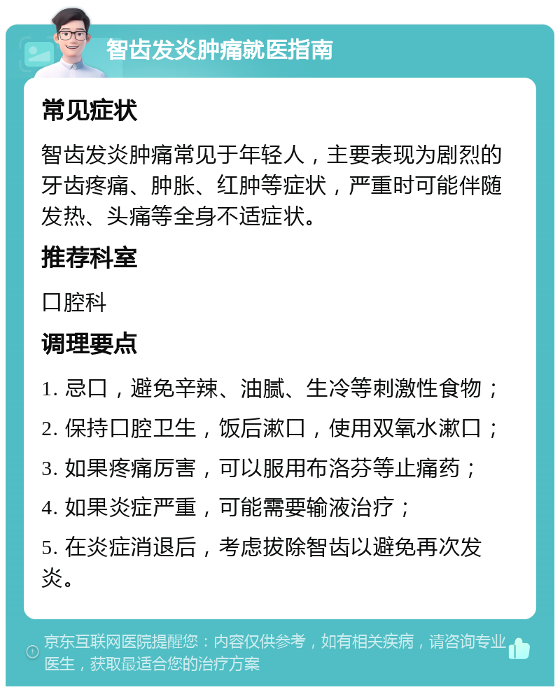 智齿发炎肿痛就医指南 常见症状 智齿发炎肿痛常见于年轻人，主要表现为剧烈的牙齿疼痛、肿胀、红肿等症状，严重时可能伴随发热、头痛等全身不适症状。 推荐科室 口腔科 调理要点 1. 忌口，避免辛辣、油腻、生冷等刺激性食物； 2. 保持口腔卫生，饭后漱口，使用双氧水漱口； 3. 如果疼痛厉害，可以服用布洛芬等止痛药； 4. 如果炎症严重，可能需要输液治疗； 5. 在炎症消退后，考虑拔除智齿以避免再次发炎。