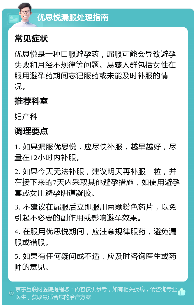 优思悦漏服处理指南 常见症状 优思悦是一种口服避孕药，漏服可能会导致避孕失败和月经不规律等问题。易感人群包括女性在服用避孕药期间忘记服药或未能及时补服的情况。 推荐科室 妇产科 调理要点 1. 如果漏服优思悦，应尽快补服，越早越好，尽量在12小时内补服。 2. 如果今天无法补服，建议明天再补服一粒，并在接下来的7天内采取其他避孕措施，如使用避孕套或女用避孕阴道凝胶。 3. 不建议在漏服后立即服用两颗粉色药片，以免引起不必要的副作用或影响避孕效果。 4. 在服用优思悦期间，应注意规律服药，避免漏服或错服。 5. 如果有任何疑问或不适，应及时咨询医生或药师的意见。