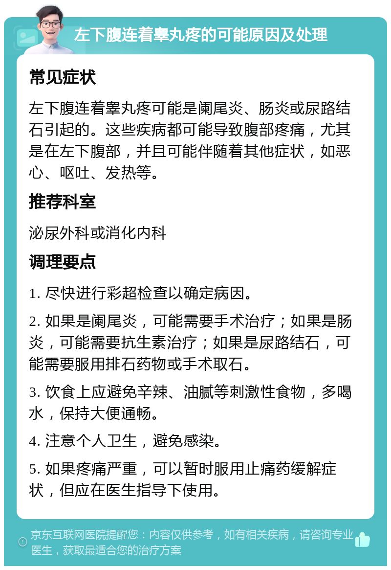 左下腹连着睾丸疼的可能原因及处理 常见症状 左下腹连着睾丸疼可能是阑尾炎、肠炎或尿路结石引起的。这些疾病都可能导致腹部疼痛，尤其是在左下腹部，并且可能伴随着其他症状，如恶心、呕吐、发热等。 推荐科室 泌尿外科或消化内科 调理要点 1. 尽快进行彩超检查以确定病因。 2. 如果是阑尾炎，可能需要手术治疗；如果是肠炎，可能需要抗生素治疗；如果是尿路结石，可能需要服用排石药物或手术取石。 3. 饮食上应避免辛辣、油腻等刺激性食物，多喝水，保持大便通畅。 4. 注意个人卫生，避免感染。 5. 如果疼痛严重，可以暂时服用止痛药缓解症状，但应在医生指导下使用。