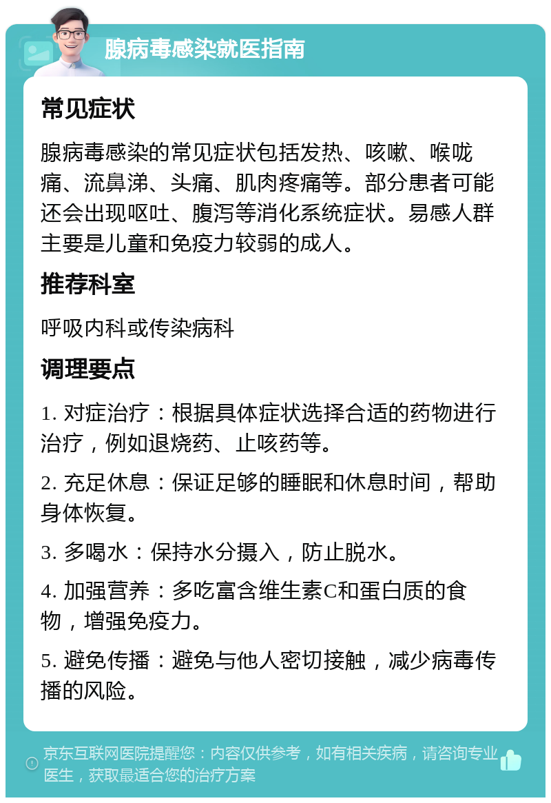 腺病毒感染就医指南 常见症状 腺病毒感染的常见症状包括发热、咳嗽、喉咙痛、流鼻涕、头痛、肌肉疼痛等。部分患者可能还会出现呕吐、腹泻等消化系统症状。易感人群主要是儿童和免疫力较弱的成人。 推荐科室 呼吸内科或传染病科 调理要点 1. 对症治疗：根据具体症状选择合适的药物进行治疗，例如退烧药、止咳药等。 2. 充足休息：保证足够的睡眠和休息时间，帮助身体恢复。 3. 多喝水：保持水分摄入，防止脱水。 4. 加强营养：多吃富含维生素C和蛋白质的食物，增强免疫力。 5. 避免传播：避免与他人密切接触，减少病毒传播的风险。