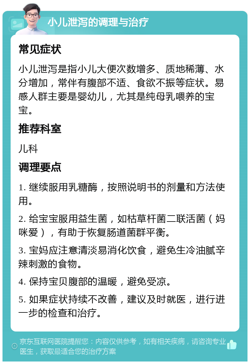 小儿泄泻的调理与治疗 常见症状 小儿泄泻是指小儿大便次数增多、质地稀薄、水分增加，常伴有腹部不适、食欲不振等症状。易感人群主要是婴幼儿，尤其是纯母乳喂养的宝宝。 推荐科室 儿科 调理要点 1. 继续服用乳糖酶，按照说明书的剂量和方法使用。 2. 给宝宝服用益生菌，如枯草杆菌二联活菌（妈咪爱），有助于恢复肠道菌群平衡。 3. 宝妈应注意清淡易消化饮食，避免生冷油腻辛辣刺激的食物。 4. 保持宝贝腹部的温暖，避免受凉。 5. 如果症状持续不改善，建议及时就医，进行进一步的检查和治疗。