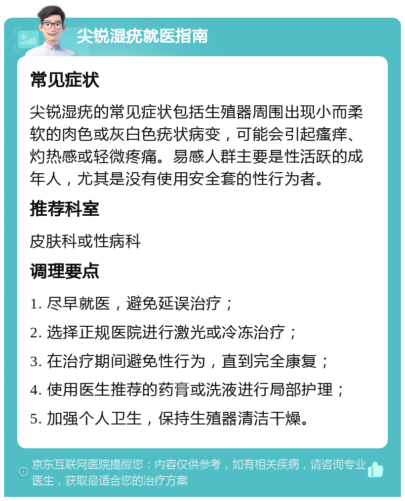 尖锐湿疣就医指南 常见症状 尖锐湿疣的常见症状包括生殖器周围出现小而柔软的肉色或灰白色疣状病变，可能会引起瘙痒、灼热感或轻微疼痛。易感人群主要是性活跃的成年人，尤其是没有使用安全套的性行为者。 推荐科室 皮肤科或性病科 调理要点 1. 尽早就医，避免延误治疗； 2. 选择正规医院进行激光或冷冻治疗； 3. 在治疗期间避免性行为，直到完全康复； 4. 使用医生推荐的药膏或洗液进行局部护理； 5. 加强个人卫生，保持生殖器清洁干燥。