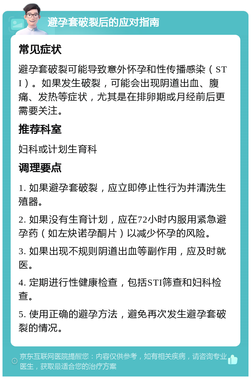 避孕套破裂后的应对指南 常见症状 避孕套破裂可能导致意外怀孕和性传播感染（STI）。如果发生破裂，可能会出现阴道出血、腹痛、发热等症状，尤其是在排卵期或月经前后更需要关注。 推荐科室 妇科或计划生育科 调理要点 1. 如果避孕套破裂，应立即停止性行为并清洗生殖器。 2. 如果没有生育计划，应在72小时内服用紧急避孕药（如左炔诺孕酮片）以减少怀孕的风险。 3. 如果出现不规则阴道出血等副作用，应及时就医。 4. 定期进行性健康检查，包括STI筛查和妇科检查。 5. 使用正确的避孕方法，避免再次发生避孕套破裂的情况。