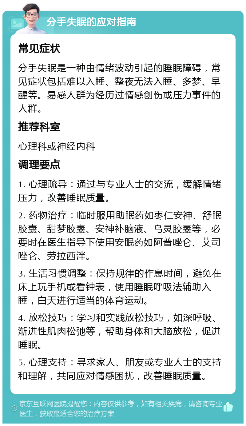 分手失眠的应对指南 常见症状 分手失眠是一种由情绪波动引起的睡眠障碍，常见症状包括难以入睡、整夜无法入睡、多梦、早醒等。易感人群为经历过情感创伤或压力事件的人群。 推荐科室 心理科或神经内科 调理要点 1. 心理疏导：通过与专业人士的交流，缓解情绪压力，改善睡眠质量。 2. 药物治疗：临时服用助眠药如枣仁安神、舒眠胶囊、甜梦胶囊、安神补脑液、乌灵胶囊等，必要时在医生指导下使用安眠药如阿普唑仑、艾司唑仑、劳拉西泮。 3. 生活习惯调整：保持规律的作息时间，避免在床上玩手机或看钟表，使用睡眠呼吸法辅助入睡，白天进行适当的体育运动。 4. 放松技巧：学习和实践放松技巧，如深呼吸、渐进性肌肉松弛等，帮助身体和大脑放松，促进睡眠。 5. 心理支持：寻求家人、朋友或专业人士的支持和理解，共同应对情感困扰，改善睡眠质量。