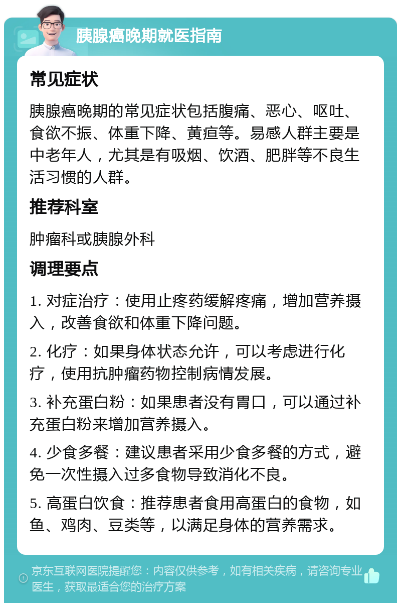 胰腺癌晚期就医指南 常见症状 胰腺癌晚期的常见症状包括腹痛、恶心、呕吐、食欲不振、体重下降、黄疸等。易感人群主要是中老年人，尤其是有吸烟、饮酒、肥胖等不良生活习惯的人群。 推荐科室 肿瘤科或胰腺外科 调理要点 1. 对症治疗：使用止疼药缓解疼痛，增加营养摄入，改善食欲和体重下降问题。 2. 化疗：如果身体状态允许，可以考虑进行化疗，使用抗肿瘤药物控制病情发展。 3. 补充蛋白粉：如果患者没有胃口，可以通过补充蛋白粉来增加营养摄入。 4. 少食多餐：建议患者采用少食多餐的方式，避免一次性摄入过多食物导致消化不良。 5. 高蛋白饮食：推荐患者食用高蛋白的食物，如鱼、鸡肉、豆类等，以满足身体的营养需求。