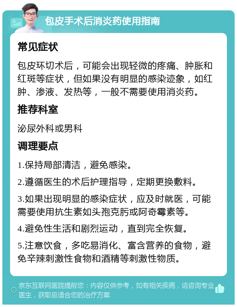 包皮手术后消炎药使用指南 常见症状 包皮环切术后，可能会出现轻微的疼痛、肿胀和红斑等症状，但如果没有明显的感染迹象，如红肿、渗液、发热等，一般不需要使用消炎药。 推荐科室 泌尿外科或男科 调理要点 1.保持局部清洁，避免感染。 2.遵循医生的术后护理指导，定期更换敷料。 3.如果出现明显的感染症状，应及时就医，可能需要使用抗生素如头孢克肟或阿奇霉素等。 4.避免性生活和剧烈运动，直到完全恢复。 5.注意饮食，多吃易消化、富含营养的食物，避免辛辣刺激性食物和酒精等刺激性物质。