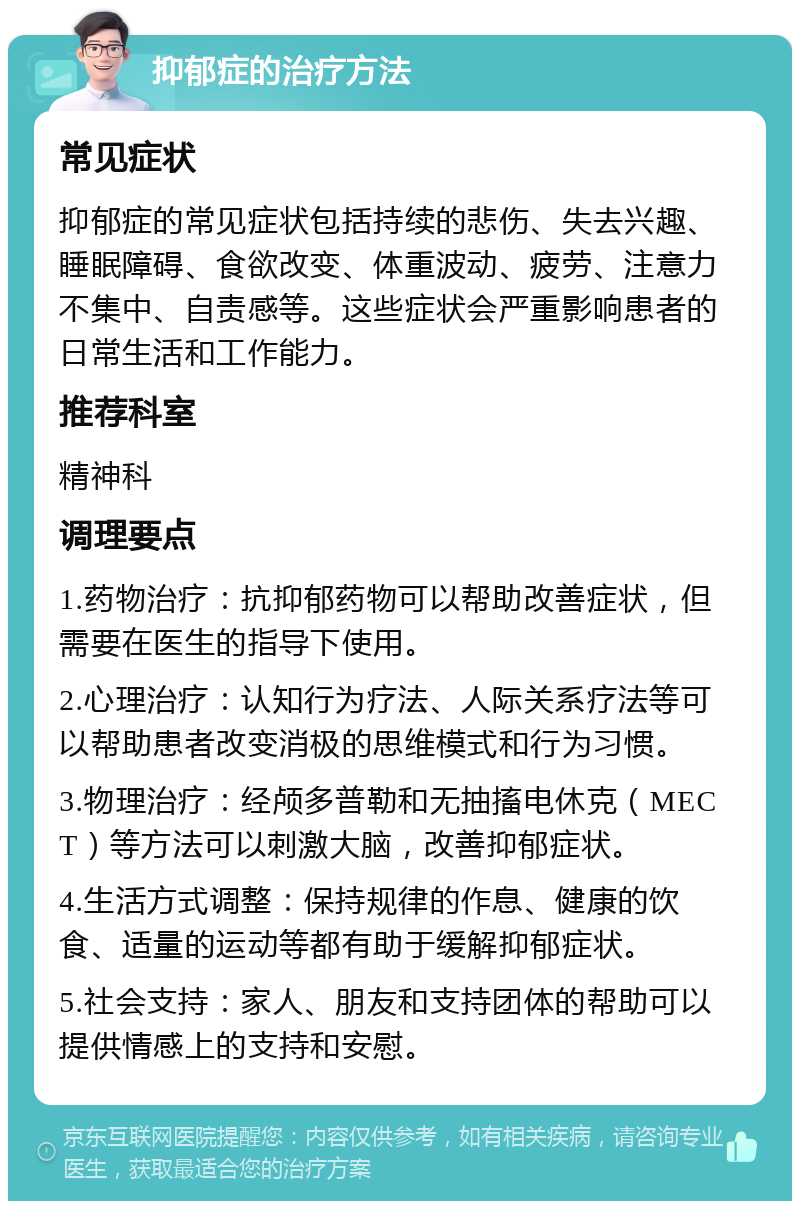 抑郁症的治疗方法 常见症状 抑郁症的常见症状包括持续的悲伤、失去兴趣、睡眠障碍、食欲改变、体重波动、疲劳、注意力不集中、自责感等。这些症状会严重影响患者的日常生活和工作能力。 推荐科室 精神科 调理要点 1.药物治疗：抗抑郁药物可以帮助改善症状，但需要在医生的指导下使用。 2.心理治疗：认知行为疗法、人际关系疗法等可以帮助患者改变消极的思维模式和行为习惯。 3.物理治疗：经颅多普勒和无抽搐电休克（MECT）等方法可以刺激大脑，改善抑郁症状。 4.生活方式调整：保持规律的作息、健康的饮食、适量的运动等都有助于缓解抑郁症状。 5.社会支持：家人、朋友和支持团体的帮助可以提供情感上的支持和安慰。