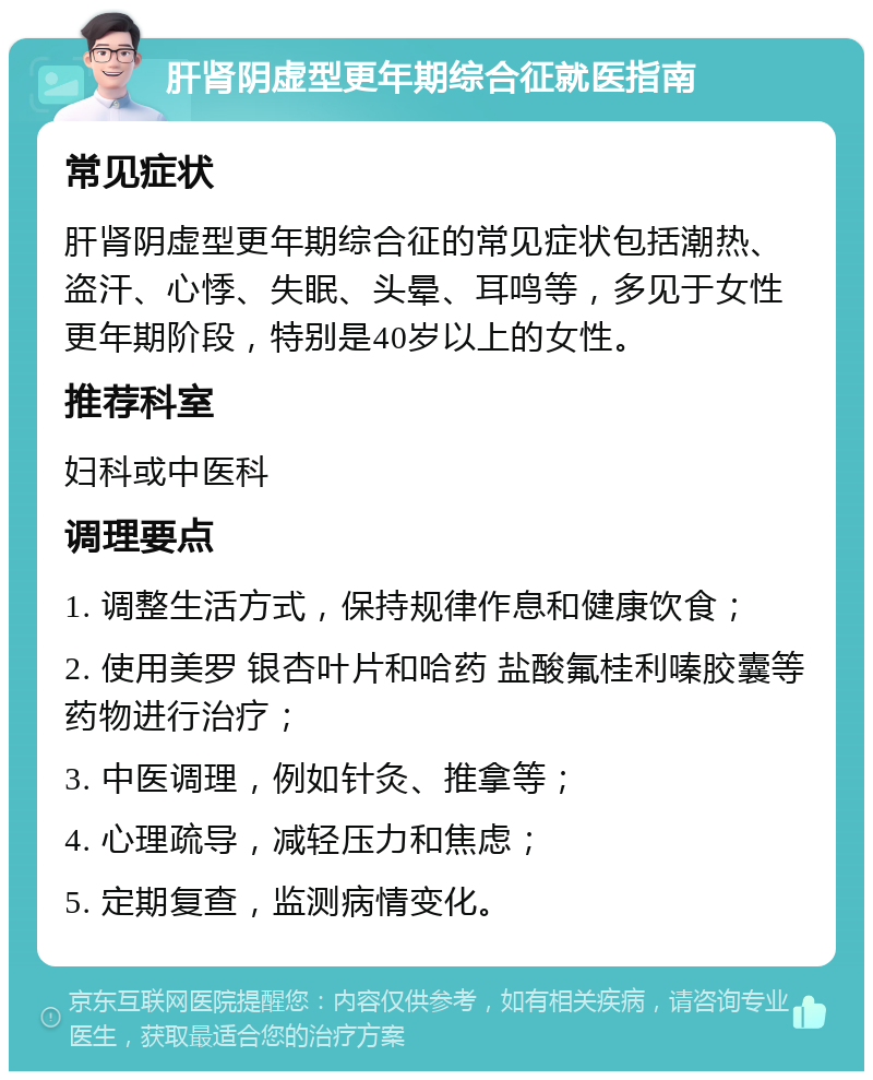 肝肾阴虚型更年期综合征就医指南 常见症状 肝肾阴虚型更年期综合征的常见症状包括潮热、盗汗、心悸、失眠、头晕、耳鸣等，多见于女性更年期阶段，特别是40岁以上的女性。 推荐科室 妇科或中医科 调理要点 1. 调整生活方式，保持规律作息和健康饮食； 2. 使用美罗 银杏叶片和哈药 盐酸氟桂利嗪胶囊等药物进行治疗； 3. 中医调理，例如针灸、推拿等； 4. 心理疏导，减轻压力和焦虑； 5. 定期复查，监测病情变化。