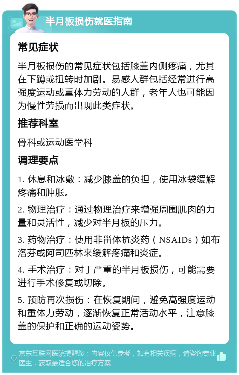 半月板损伤就医指南 常见症状 半月板损伤的常见症状包括膝盖内侧疼痛，尤其在下蹲或扭转时加剧。易感人群包括经常进行高强度运动或重体力劳动的人群，老年人也可能因为慢性劳损而出现此类症状。 推荐科室 骨科或运动医学科 调理要点 1. 休息和冰敷：减少膝盖的负担，使用冰袋缓解疼痛和肿胀。 2. 物理治疗：通过物理治疗来增强周围肌肉的力量和灵活性，减少对半月板的压力。 3. 药物治疗：使用非甾体抗炎药（NSAIDs）如布洛芬或阿司匹林来缓解疼痛和炎症。 4. 手术治疗：对于严重的半月板损伤，可能需要进行手术修复或切除。 5. 预防再次损伤：在恢复期间，避免高强度运动和重体力劳动，逐渐恢复正常活动水平，注意膝盖的保护和正确的运动姿势。