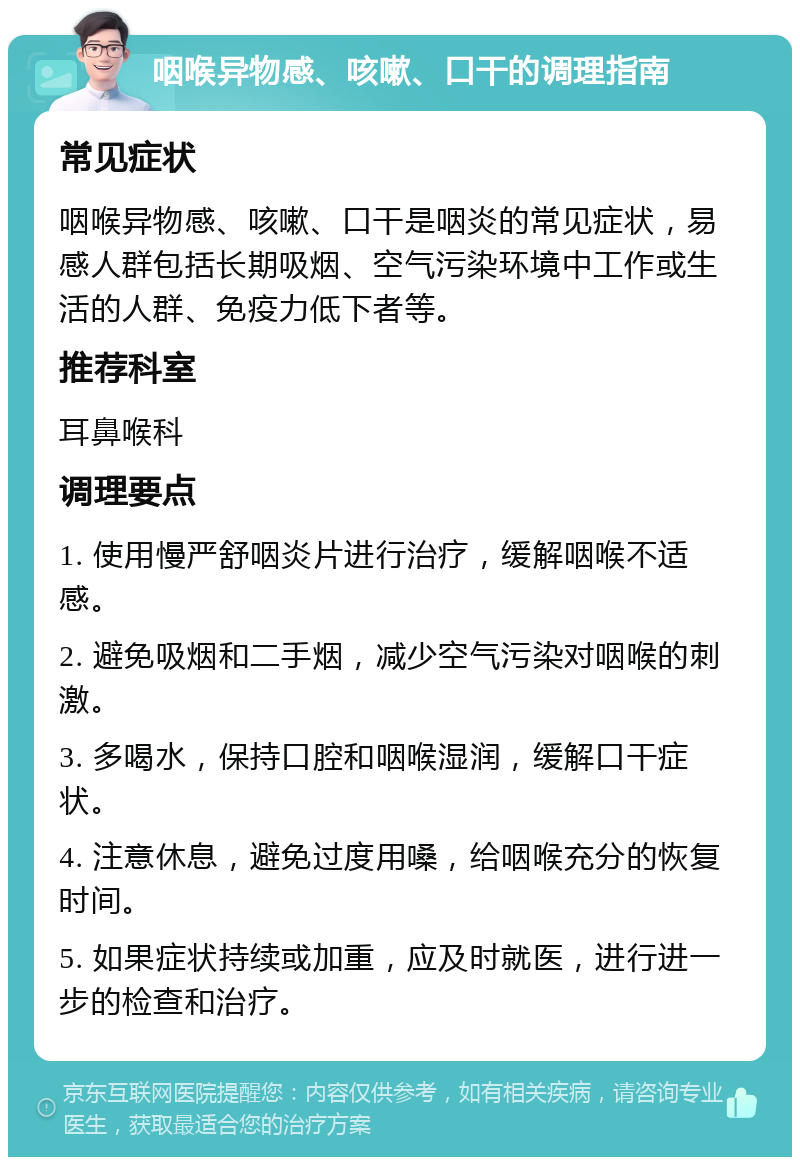 咽喉异物感、咳嗽、口干的调理指南 常见症状 咽喉异物感、咳嗽、口干是咽炎的常见症状，易感人群包括长期吸烟、空气污染环境中工作或生活的人群、免疫力低下者等。 推荐科室 耳鼻喉科 调理要点 1. 使用慢严舒咽炎片进行治疗，缓解咽喉不适感。 2. 避免吸烟和二手烟，减少空气污染对咽喉的刺激。 3. 多喝水，保持口腔和咽喉湿润，缓解口干症状。 4. 注意休息，避免过度用嗓，给咽喉充分的恢复时间。 5. 如果症状持续或加重，应及时就医，进行进一步的检查和治疗。