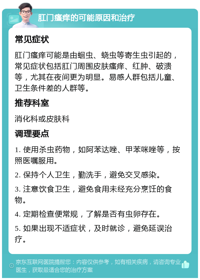 肛门瘙痒的可能原因和治疗 常见症状 肛门瘙痒可能是由蛔虫、蛲虫等寄生虫引起的，常见症状包括肛门周围皮肤瘙痒、红肿、破溃等，尤其在夜间更为明显。易感人群包括儿童、卫生条件差的人群等。 推荐科室 消化科或皮肤科 调理要点 1. 使用杀虫药物，如阿苯达唑、甲苯咪唑等，按照医嘱服用。 2. 保持个人卫生，勤洗手，避免交叉感染。 3. 注意饮食卫生，避免食用未经充分烹饪的食物。 4. 定期检查便常规，了解是否有虫卵存在。 5. 如果出现不适症状，及时就诊，避免延误治疗。