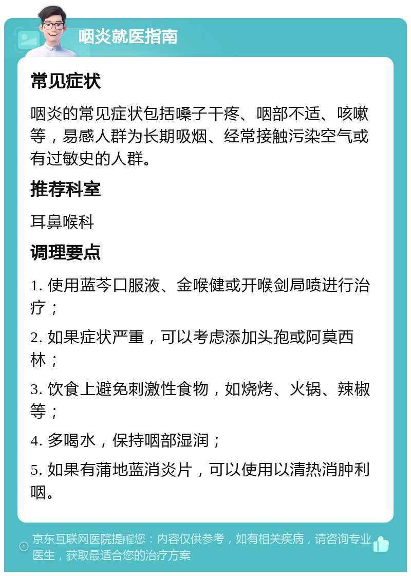 咽炎就医指南 常见症状 咽炎的常见症状包括嗓子干疼、咽部不适、咳嗽等，易感人群为长期吸烟、经常接触污染空气或有过敏史的人群。 推荐科室 耳鼻喉科 调理要点 1. 使用蓝芩口服液、金喉健或开喉剑局喷进行治疗； 2. 如果症状严重，可以考虑添加头孢或阿莫西林； 3. 饮食上避免刺激性食物，如烧烤、火锅、辣椒等； 4. 多喝水，保持咽部湿润； 5. 如果有蒲地蓝消炎片，可以使用以清热消肿利咽。